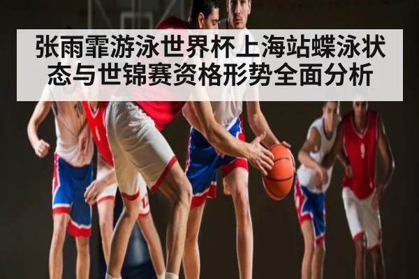 张雨霏游泳世界杯上海站蝶泳状态与世锦赛资格形势全面分析