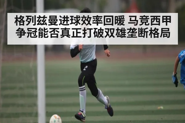 格列兹曼进球效率回暖 马竞西甲争冠能否真正打破双雄垄断格局