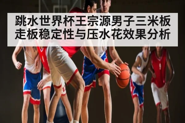 跳水世界杯王宗源男子三米板走板稳定性与压水花效果分析