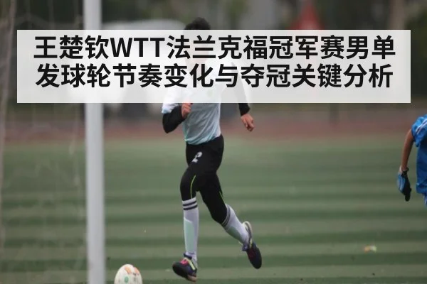 王楚钦WTT法兰克福冠军赛男单发球轮节奏变化与夺冠关键分析