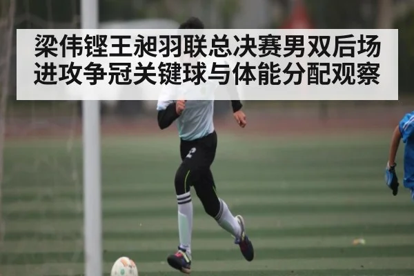 梁伟铿王昶羽联总决赛男双后场进攻争冠关键球与体能分配观察