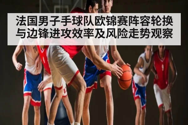 法国男子手球队欧锦赛阵容轮换与边锋进攻效率及风险走势观察